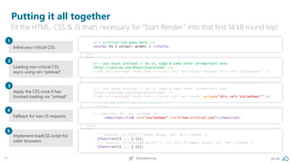 59 @peakaceag pa.ag
<!DOCTYPE html>
<html>
<head>
<meta charset="utf-8">
<meta name="viewport" content="width=device-width">
<title>CRP loading demo</title>
<!-- critical CSS goes here -->
<style> h1 { colour: green; } </style>
<!-- use async preload // no IE, Edge & some other unimportant ones (http://caniuse.com/#search=preload) -->
<link rel="preload" href="non-critical.css" as="style" onload="this.rel='stylesheet'" />
<!--noscript for req. without JS -->
<noscript><link rel="stylesheet" href="non-critical.css"></noscript>
<!-- include polyfill for shitty browsers -->
<script>
*! loadCSS. [c]2017 Filament Group, Inc. MIT License */
(function(){ ... } ());
/*! loadCSS rel=preload polyfill. [c] 2017 Filament Group, Inc. MIT License */
(function(){ ... } ());
</script>
</head>
<body>
</body>
</html>
<!-- use async preload // no IE, Edge & some other unimportant ones
(http://caniuse.com/#search=preload) -->
<link rel="preload" href="non-critical.css" as="style" onload="this.rel='stylesheet'" />
<!-- critical CSS goes here -->
<style> h1 { colour: green; } </style>
<!-- use async preload // no IE, Edge & some other unimportant ones
(http://caniuse.com/#search=preload) -->
<link rel="preload" href="non-critical.css" as="style" onload="this.rel='stylesheet'" />
<!--noscript for req. without JS -->
<noscript><link rel="stylesheet" href="non-critical.css"></noscript>
*! loadCSS. [c]2017 Filament Group, Inc. MIT License */
(function(){ ... } ());
/*! loadCSS rel=preload polyfill. [c] 2017 Filament Group, Inc. MIT License */
(function(){ ... } ());
Putting it all together
Fit the HTML, CSS & JS that’s necessary for “Start Render” into that first 14 kB round trip!
Inline your critical CSS.
1
Loading non-critical CSS
async using rel=“preload“.
2
Apply the CSS once it has
finished loading via “onload“.
3
Fallback for non-JS requests.
4
Implement loadCSS script for
older browsers.
5
 
