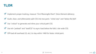 65 @peakaceag pa.ag
TL;DR
Implement proper tracking, measure “First Meaningful Paint” (Hero Element delivery).
Audit, clean, and (afterwards) split CSS into two parts: “initial view” and “below the fold”.
Use “critical” to generate and inline your critical path CSS.
Use rel=“preload“ and “loadCSS” to async load below the fold / site-wide CSS.
Off-load all overhead (JS, etc.) to stay within 14kB for faster, initial paint.
 