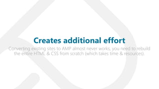 Converting existing sites to AMP almost never works, you need to rebuild
the entire HTML & CSS from scratch (which takes time & resources).
Creates additional effort
 