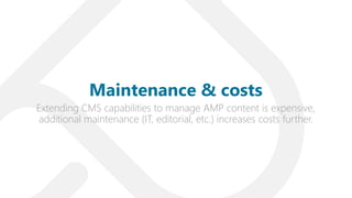 Extending CMS capabilities to manage AMP content is expensive,
additional maintenance (IT, editorial, etc.) increases costs further.
Maintenance & costs
 