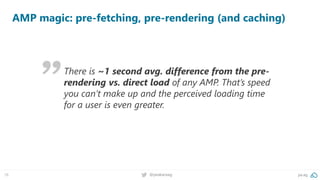 78 @peakaceag pa.ag
AMP magic: pre-fetching, pre-rendering (and caching)
There is ~1 second avg. difference from the pre-
rendering vs. direct load of any AMP. That’s speed
you can’t make up and the perceived loading time
for a user is even greater.
 