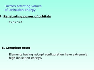 Factors affecting values
of ionisation energy
4. Penetrating power of orbitals
s>p>d>f
5. Complete octet
Elements having ns2
,np6
configuration have extremely
high ionisation energy.
 
