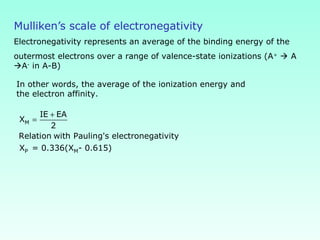 Mulliken’s scale of electronegativity
Electronegativity represents an average of the binding energy of the
outermost electrons over a range of valence-state ionizations (A+
 A
A-
in A-B)
In other words, the average of the ionization energy and
the electron affinity.
M
P M
IE EA
X
2
Relation with Pauling's electronegativity
X = 0.336(X - 0.615)
+
=
 