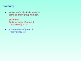 • Valency of s block elements is
same as their group number.
Examples:
Ca is member of group 2
∴ its valency is 2
• K is member of group 1
∴its valency is 1
Valency
 