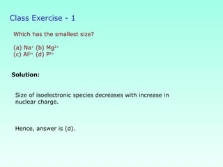 Class Exercise - 1
Which has the smallest size?
(a) Na+
(b) Mg2+
(c) Al3+
(d) P5+
Solution:
Size of isoelectronic species decreases with increase in
nuclear charge.
Hence, answer is (d).
 
