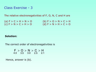 Class Exercise - 3
The relative electronegativities of F, O, N, C and H are
(a) F > C > H > N > O (b) F > O > N > C > H
(c) F > N > C > H > O (d) F > N > H > C > O
Solution:
Hence, answer is (b).
The correct order of electronegativities is
> > > >
4.0 3.0 2.13.5 2.5
F O N C H
 