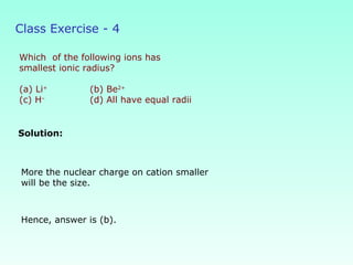 Class Exercise - 4
Which of the following ions has
smallest ionic radius?
(a) Li+
(b) Be2+
(c) H–
(d) All have equal radii
Solution:
Hence, answer is (b).
More the nuclear charge on cation smaller
will be the size.
 