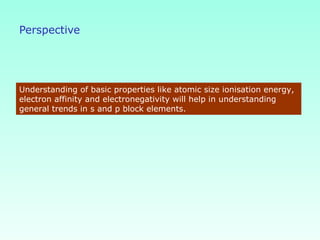 Perspective
Understanding of basic properties like atomic size ionisation energy,
electron affinity and electronegativity will help in understanding
general trends in s and p block elements.
 