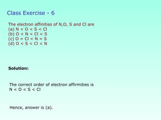 Class Exercise - 6
The electron affinities of N,O, S and Cl are
(a) N < O < S < Cl
(b) O < N < Cl < S
(c) O = Cl < N = S
(d) O < S < Cl < N
Solution:
Hence, answer is (a).
The correct order of electron affirmities is
N < O < S < Cl
 