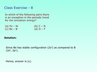 Class Exercise - 8
In which of the following pairs there
is an exception in the periodic trend
for the ionization energy?
(a) Fe – Ni (b) C – N
(c) Be – B (d) O – F
Solution:
Hence, answer is (c).
Since Be has stable configuration (2s2
) as compared to B
(2s2
, 2p1
).
 