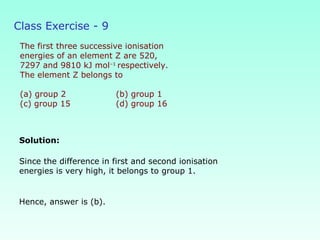 Class Exercise - 9
The first three successive ionisation
energies of an element Z are 520,
7297 and 9810 kJ mol–1
respectively.
The element Z belongs to
(a) group 2 (b) group 1
(c) group 15 (d) group 16
Solution:
Hence, answer is (b).
Since the difference in first and second ionisation
energies is very high, it belongs to group 1.
 