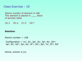 Class Exercise - 10
Atomic number of element is 108.
This element is placed in ____ block
of periodic table.
(a) s (b) p (c) d (d) f
Solution:
Hence, answer is (c).
Atomic number — 108
Configuration — 1s2
, 2s2
, 2p6
, 3s2
, 3p6
, 4s2
, 3d10
,
4p6
, 5s2
, 4d10
, 5p6
, 6s2
, 4f14
, 5d10
, 6p6
, 7s2
, 5f14
, 6d6
 
