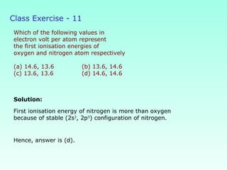 Class Exercise - 11
Which of the following values in
electron volt per atom represent
the first ionisation energies of
oxygen and nitrogen atom respectively
(a) 14.6, 13.6 (b) 13.6, 14.6
(c) 13.6, 13.6 (d) 14.6, 14.6
Solution:
Hence, answer is (d).
First ionisation energy of nitrogen is more than oxygen
because of stable (2s2
, 2p3
) configuration of nitrogen.
 