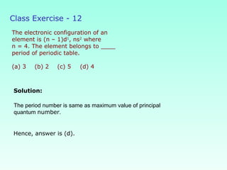 Class Exercise - 12
The electronic configuration of an
element is (n – 1)d1
, ns2
where
n = 4. The element belongs to ____
period of periodic table.
(a) 3 (b) 2 (c) 5 (d) 4
Solution:
Hence, answer is (d).
The period number is same as maximum value of principal
quantum number.
 