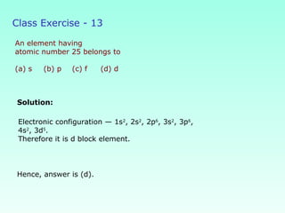 Class Exercise - 13
An element having
atomic number 25 belongs to
(a) s (b) p (c) f (d) d
Solution:
Hence, answer is (d).
Electronic configuration — 1s2
, 2s2
, 2p6
, 3s2
, 3p6
,
4s2
, 3d5
.
Therefore it is d block element.
 
