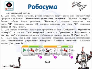 Ультразвуковой датчик
1. Для того, чтобы заставить робота вращаться вокруг своей оси, воспользуемся
программным блоком "Независимое управление моторами" "Зеленой палитры",
Режим работы блока установим "Включить", значение мощности для
порта "B" установим равным -30, значение мощности для порта "C" установим
равным 30 (Рис. 1 поз.1).
2. Для поиска соперника используем программный блок "Ожидание" "Оранжевой
палитры" в режиме "Ультразвуковой датчик - Сравнение - Расстояние в
сантиметрах" с пороговым значением срабатывания датчика, равным 57 (Рис. 1 поз. 2).
3. После того, как робот окажется напротив соперника, используя программный
блок "Независимое управление моторами" "Зеленой палитры" выключим
моторы (Рис. 1 поз. 3).
Рис.1
 
