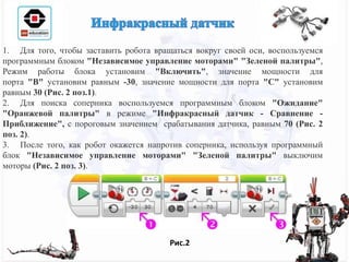 1. Для того, чтобы заставить робота вращаться вокруг своей оси, воспользуемся
программным блоком "Независимое управление моторами" "Зеленой палитры",
Режим работы блока установим "Включить", значение мощности для
порта "B" установим равным -30, значение мощности для порта "C" установим
равным 30 (Рис. 2 поз.1).
2. Для поиска соперника воспользуемся программным блоком "Ожидание"
"Оранжевой палитры" в режиме "Инфракрасный датчик - Сравнение -
Приближение", с пороговым значением срабатывания датчика, равным 70 (Рис. 2
поз. 2).
3. После того, как робот окажется напротив соперника, используя программный
блок "Независимое управление моторами" "Зеленой палитры" выключим
моторы (Рис. 2 поз. 3).
Рис.2
 