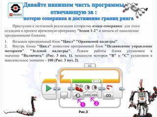 Приступим к поэтапной реализации алгоритма атаки соперника: для этого
создадим в проекте временную программу "lesson 1-2" и начнем её наполнение
программными блоками.
1. Возьмем программный блок "Цикл" "Оранжевой палитры".
2. Внутрь блока "Цикл" поместим программный блок "Независимое управление
моторами" "Зеленой палитры". Режим работы блока установим в
значение "Включить" (Рис. 3 поз. 1), мощности моторов "B" и "C" установим в
максимальное значение - 100 (Рис. 3 поз. 2).
Рис.3
 