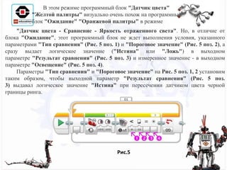 "Датчик цвета - Сравнение - Яркость отраженного света". Но, в отличие от
блока "Ожидание", этот программный блок не ждет выполнения условия, указанного
параметрами "Тип сравнения" (Рис. 5 поз. 1) и "Пороговое значение" (Рис. 5 поз. 2), а
сразу выдает логическое значение ("Истина" или "Ложь") в выходном
параметре "Результат сравнения" (Рис. 5 поз. 3) и измеренное значение - в выходном
параметре "Освещение" (Рис. 5 поз. 4).
Параметры "Тип сравнения" и "Пороговое значение" на Рис. 5 поз. 1, 2 установим
таким образом, чтобы выходной параметр "Результат сравнения" (Рис. 5 поз.
3) выдавал логическое значение "Истина" при пересечении датчиком цвета черной
границы ринга.
В этом режиме программный блок "Датчик цвета"
"Желтой палитры" визуально очень похож на программный
блок "Ожидание" "Оранжевой палитры" в режиме
Рис.5
 