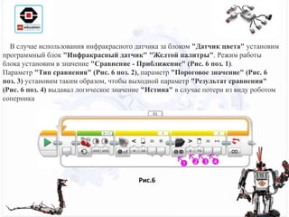 В случае использования инфракрасного датчика за блоком "Датчик цвета" установим
программный блок "Инфракрасный датчик" "Желтой палитры". Режим работы
блока установим в значение "Сравнение - Приближение" (Рис. 6 поз. 1).
Параметр "Тип сравнения" (Рис. 6 поз. 2), параметр "Пороговое значение" (Рис. 6
поз. 3) установим таким образом, чтобы выходной параметр "Результат сравнения"
(Рис. 6 поз. 4) выдавал логическое значение "Истина" в случае потери из виду роботом
соперника
Рис.6
 