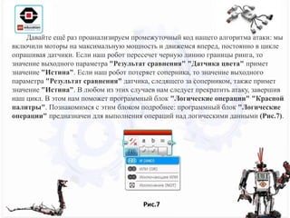 Рис.7
Давайте ещё раз проанализируем промежуточный код нашего алгоритма атаки: мы
включили моторы на максимальную мощность и движемся вперед, постоянно в цикле
опрашивая датчики. Если наш робот пересечет черную линию границы ринга, то
значение выходного параметра "Результат сравнения" "Датчика цвета" примет
значение "Истина". Если наш робот потеряет соперника, то значение выходного
параметра "Результат сравнения" датчика, следящего за соперником, также примет
значение "Истина". В любом из этих случаев нам следует прекратить атаку, завершив
наш цикл. В этом нам поможет программный блок "Логические операции" "Красной
палитры". Познакомимся с этим блоком подробнее: программный блок "Логические
операции" предназначен для выполнения операций над логическими данными (Рис.7).
 