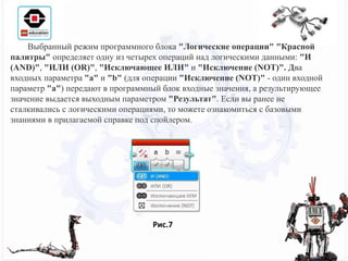 Рис.7
Выбранный режим программного блока "Логические операции" "Красной
палитры" определяет одну из четырех операций над логическими данными: "И
(AND)", "ИЛИ (OR)", "Исключающее ИЛИ" и "Исключение (NOT)". Два
входных параметра "a" и "b" (для операции "Исключение (NOT)" - один входной
параметр "a") передают в программный блок входные значения, а результирующее
значение выдается выходным параметром "Результат". Если вы ранее не
сталкивались с логическими операциями, то можете ознакомиться с базовыми
знаниями в прилагаемой справке под спойлером.
 