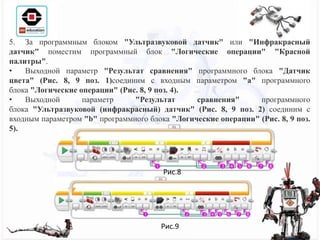 5. За программным блоком "Ультразвуковой датчик" или "Инфракрасный
датчик" поместим программный блок "Логические операции" "Красной
палитры".
• Выходной параметр "Результат сравнения" программного блока "Датчик
цвета" (Рис. 8, 9 поз. 1)соединим с входным параметром "a" программного
блока "Логические операции" (Рис. 8, 9 поз. 4).
• Выходной параметр "Результат сравнения" программного
блока "Ультразвуковой (инфракрасный) датчик" (Рис. 8, 9 поз. 2) соединим с
входным параметром "b" программного блока "Логические операции" (Рис. 8, 9 поз.
5).
Рис.8
Рис.9
 
