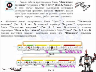 • Установив режим программного блока "Цикл" в значение "Логическое
значение" (Рис. 8, 9 поз. 7), выходной параметр "Результат" программного
блока "Логические операции" (Рис. 8, 9 поз. 6)соединим с входным
параметром "Пока не будет истина" программного блока "Цикл" (Рис. 8, 9 поз. 8).
Данные настройки завершат выполнение цикла при "Истинном" результате
выполнения логической операции.
• Режим работы программного блока "Логические
операции" установим в "ИЛИ (OR)" (Рис. 8, 9 поз. 3).
В этом случае результат выполнения логической
операции будет принимать значение "Истина", только
если будет выполнено одно из условий: датчик цвета
пересёк черную линию, робот потерял соперника.
Рис.8
Рис.9
 