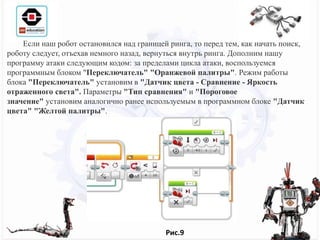 Если наш робот остановился над границей ринга, то перед тем, как начать поиск,
роботу следует, отъехав немного назад, вернуться внутрь ринга. Дополним нашу
программу атаки следующим кодом: за пределами цикла атаки, воспользуемся
программным блоком "Переключатель" "Оранжевой палитры". Режим работы
блока "Переключатель" установим в "Датчик цвета - Сравнение - Яркость
отраженного света". Параметры "Тип сравнения" и "Пороговое
значение" установим аналогично ранее используемым в программном блоке "Датчик
цвета" "Желтой палитры".
Рис.9
 