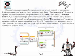 Следовательно, если наш робот остановился над черной линией, то выполнение
будет передано верхнему контейнеру программного блока "Переключатель". Именно в
верхний контейнер поместим программный блок "Рулевое управление" "Зеленой
палитры", с настройками параметров, заставляющими робота отъехать назад на один
оборот моторов. В нижний контейнер программного блока "Переключатель" поместим
программный блок, выключающий моторы (Рис. 9). Повторно протестировав алгоритм
атаки, убедимся, что после того, как робот-сумоист вытолкал соперника за пределы ринга,
он вернулся немного назад.
Рис.9
 