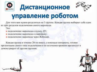 Для этого вам нужно разделиться на 3 группы. Каждая группа выбирает себе один
из трёх разделов подключения своего марсохода.
Это:
■ подключение марсохода к пульту ДУ;
■ подключение марсохода к смартфону;
■ подключение марсохода через Robocam.
Каждая группа в течение 20-ти минут, с помощью интернета, готовит
презентацию своего типа подключения и по истечении времени презентует и
демонстрирует её другим группам.
 
