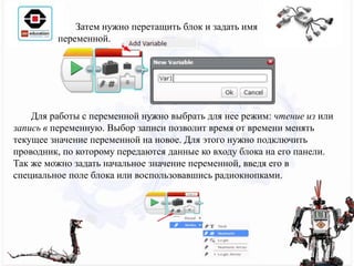 Затем нужно перетащить блок и задать имя
переменной.
Для работы с переменной нужно выбрать для нее режим: чтение из или
запись в переменную. Выбор записи позволит время от времени менять
текущее значение переменной на новое. Для этого нужно подключить
проводник, по которому передаются данные ко входу блока на его панели.
Так же можно задать начальное значение переменной, введя его в
специальное поле блока или воспользовавшись радиокнопками.
 