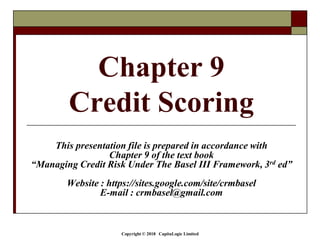 Copyright © 2018 CapitaLogic Limited
Chapter 9
Credit Scoring
This presentation file is prepared in accordance with
Chapter 9 of the text book
“Managing Credit Risk Under The Basel III Framework, 3rd ed”
Website : https://sites.google.com/site/crmbasel
E-mail : crmbasel@gmail.com
 