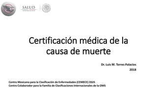 Certificación médica de la
causa de muerte
Dr. Luis M. Torres Palacios
2018
Centro Mexicano para la Clasificación de Enfermedades (CEMECE) DGIS
Centro Colaborador para la Familia de Clasificaciones Internacionales de la OMS
 