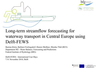 Funded under the
Horizon 2020 Framework Programme
of the European Union
Grant Agreement No 641811
Long-term streamflow forecasting for
waterway transport in Central Europe using
Delft-FEWS
Bastian Klein, Barbara Frielingsdorf, Dennis Meißner, Monika Thül (BCE)
Department M2 - Water Balance, Forecasting and Predictions
Federal Institute of Hydrology (BfG)
Delft-FEWS – International User Days
7./8. November 2018, Delft
 