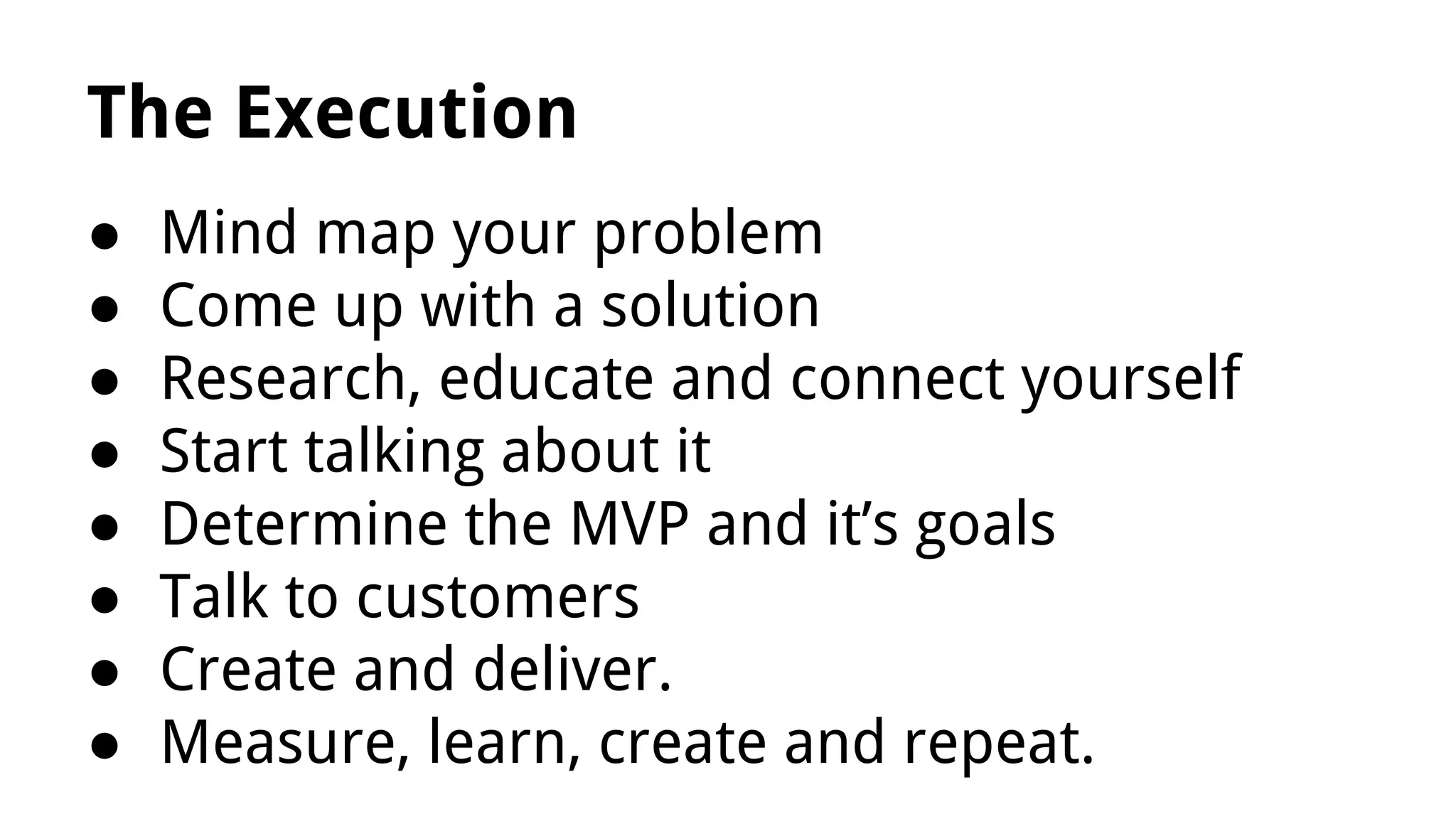 The Execution
● Mind map your problem
● Come up with a solution
● Research, educate and connect yourself
● Start talking about it
● Determine the MVP and it’s goals
● Talk to customers
● Create and deliver.
● Measure, learn, create and repeat.
 