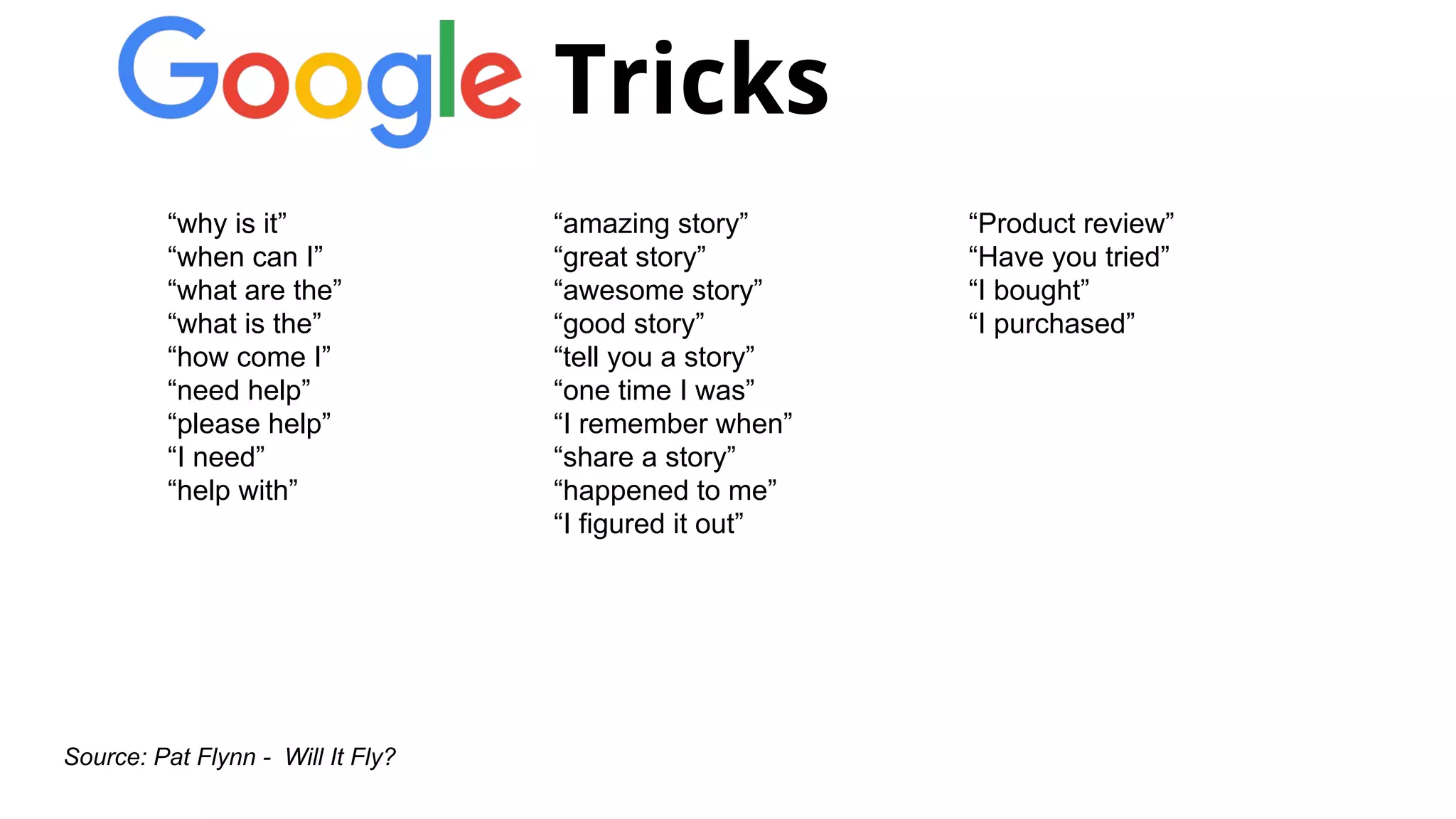 “Product review”
“Have you tried”
“I bought”
“I purchased”
Source: Pat Flynn - Will It Fly?
“amazing story”
“great story”
“awesome story”
“good story”
“tell you a story”
“one time I was”
“I remember when”
“share a story”
“happened to me”
“I figured it out”
“why is it”
“when can I”
“what are the”
“what is the”
“how come I”
“need help”
“please help”
“I need”
“help with”
Tricks
 