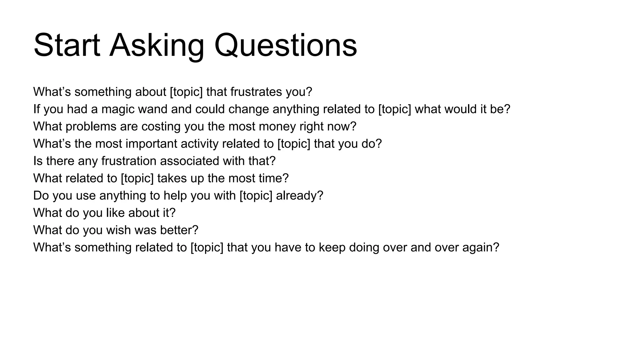 What’s something about [topic] that frustrates you?
If you had a magic wand and could change anything related to [topic] what would it be?
What problems are costing you the most money right now?
What’s the most important activity related to [topic] that you do?
Is there any frustration associated with that?
What related to [topic] takes up the most time?
Do you use anything to help you with [topic] already?
What do you like about it?
What do you wish was better?
What’s something related to [topic] that you have to keep doing over and over again?
Start Asking Questions
 