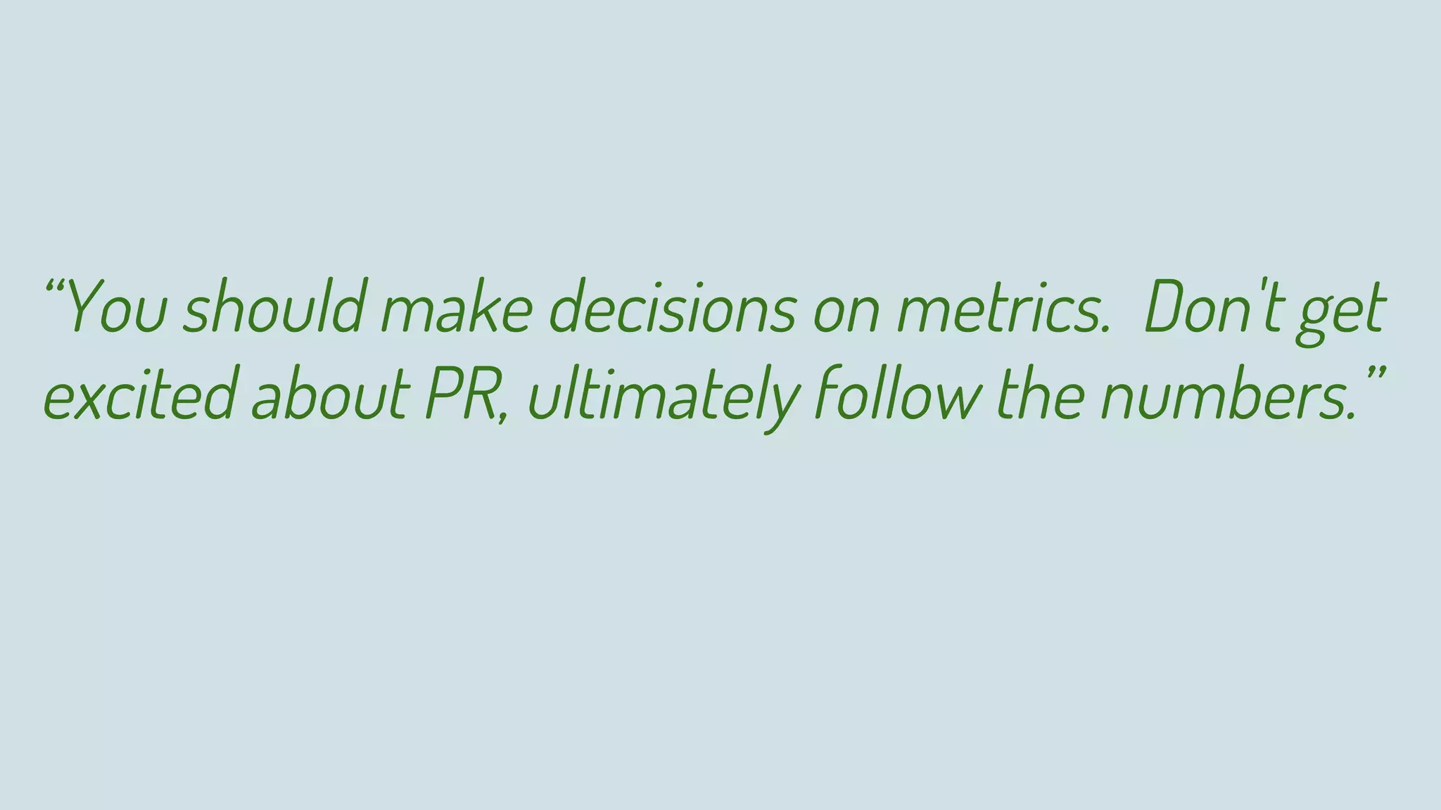 “You should make decisions on metrics. Don't get
excited about PR, ultimately follow the numbers.”
 