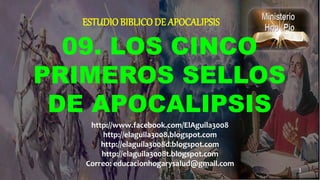09. LOS CINCO
PRIMEROS SELLOS
DE APOCALIPSIS
ESTUDIO BIBLICODE APOCALIPSIS
1
http://www.facebook.com/ElAguila3008
http://elaguila3008.blogspot.com
http://elaguila3008d.blogspot.com
http://elaguila3008t.blogspot.com
Correo: educacionhogarysalud@gmail.com
 