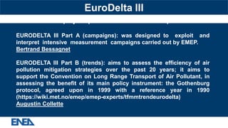 EURODELTA III project: part A started in 2012 and part B in 2014
EURODELTA III Part A (campaigns): was designed to exploit and
interpret intensive measurement campaigns carried out by EMEP.
Bertrand Bessagnet
EURODELTA III Part B (trends): aims to assess the efficiency of air
pollution mitigation strategies over the past 20 years; it aims to
support the Convention on Long Range Transport of Air Pollutant, in
assessing the benefit of its main policy instrument: the Gothenburg
protocol, agreed upon in 1999 with a reference year in 1990
(https://wiki.met.no/emep/emep-experts/tfmmtrendeurodelta)
Augustin Collette
EuroDelta III
 