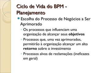 Ciclo de Vida do BPM -Ciclo de Vida do BPM -
PlanejamentoPlanejamento
Escolha do Processo de Negócios a Ser
Aprimorado
◦ Os processos que influenciam uma
organização de alcançar seus objetivos
◦ Processos que, uma vez aprimorados,
permitirão à organização alcançar um alto
retorno sobre o investimento
◦ Processos alvos de reclamações (ineficazes
em geral)
 