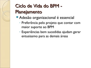 Ciclo de Vida do BPM -Ciclo de Vida do BPM -
PlanejamentoPlanejamento
Adesão organizacional é essencial
◦ Preferência pelo projeto que contar com
maior suporte ao BPM
◦ Experiências bem sucedidas ajudam gerar
entusiasmo para as demais áreas
 