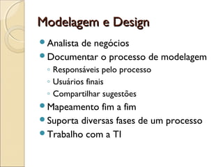 Modelagem e DesignModelagem e Design
Analista de negócios
Documentar o processo de modelagem
◦ Responsáveis pelo processo
◦ Usuários finais
◦ Compartilhar sugestões
Mapeamento fim a fim
Suporta diversas fases de um processo
Trabalho com a TI
 