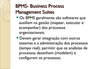 BPMS- Business ProcessBPMS- Business Process
Management SuitesManagement Suites
Os BPMS geralmente são softwares que
auxiliam na gestão (mapear, executar e
acompanhar) dos processos
organizacionais.
Devem gerar integração com outros
sistemas e a administração dos processos
(tempo real), permitir que os analistas de
processos desenhem (modelem) e
configurem os processos.
 