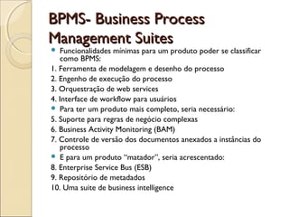 BPMS- Business ProcessBPMS- Business Process
Management SuitesManagement Suites
 Funcionalidades mínimas para um produto poder se classificar
como BPMS:
1. Ferramenta de modelagem e desenho do processo
2. Engenho de execução do processo
3. Orquestração de web services
4. Interface de workflow para usuários
 Para ter um produto mais completo, seria necessário:
5. Suporte para regras de negócio complexas
6. Business Activity Monitoring (BAM)
7. Controle de versão dos documentos anexados a instâncias do
processo
 E para um produto “matador”, seria acrescentado:
8. Enterprise Service Bus (ESB)
9. Repositório de metadados
10. Uma suite de business intelligence
 