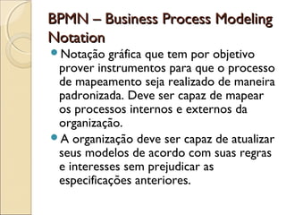 BPMN – Business Process ModelingBPMN – Business Process Modeling
NotationNotation
Notação gráfica que tem por objetivo
prover instrumentos para que o processo
de mapeamento seja realizado de maneira
padronizada. Deve ser capaz de mapear
os processos internos e externos da
organização.
A organização deve ser capaz de atualizar
seus modelos de acordo com suas regras
e interesses sem prejudicar as
especificações anteriores.
 
