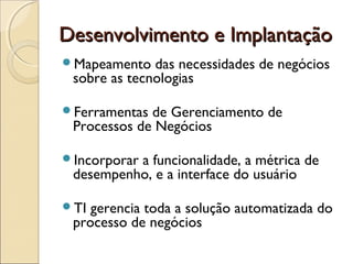 Desenvolvimento e ImplantaçãoDesenvolvimento e Implantação
Mapeamento das necessidades de negócios
sobre as tecnologias
Ferramentas de Gerenciamento de
Processos de Negócios
Incorporar a funcionalidade, a métrica de
desempenho, e a interface do usuário
TI gerencia toda a solução automatizada do
processo de negócios
 