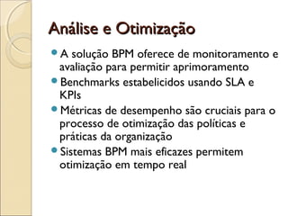 Análise e OtimizaçãoAnálise e Otimização
A solução BPM oferece de monitoramento e
avaliação para permitir aprimoramento
Benchmarks estabelicidos usando SLA e
KPIs
Métricas de desempenho são cruciais para o
processo de otimização das políticas e
práticas da organização
Sistemas BPM mais eficazes permitem
otimização em tempo real
 