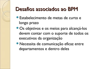 Desafios associados ao BPMDesafios associados ao BPM
Estabelecimento de metas de curto e
longo prazo
Os objetivos e os meios para alcançá-los
devem contar com o suporte de todos os
executivos da organização
Necessita de comunicação eficaz entre
departamentos e dentro deles
 